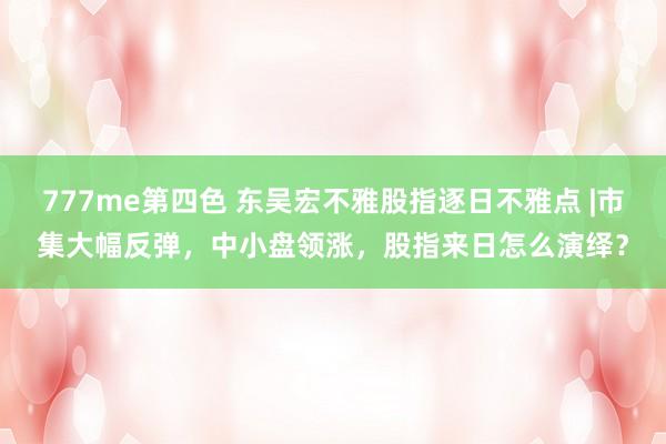 777me第四色 东吴宏不雅股指逐日不雅点 |市集大幅反弹，中小盘领涨，股指来日怎么演绎？