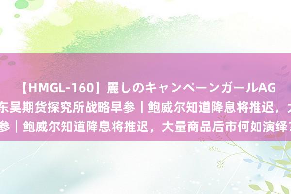 【HMGL-160】麗しのキャンペーンガールAGAIN 12 由奈とエリナ 东吴期货探究所战略早参｜鲍威尔知道降息将推迟，大量商品后市何如演绎？