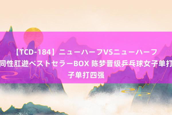 【TCD-184】ニューハーフVSニューハーフ 不純同性肛遊ベストセラーBOX 陈梦晋级乒乓球女子单打四强