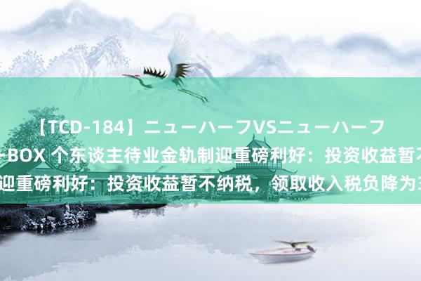 【TCD-184】ニューハーフVSニューハーフ 不純同性肛遊ベストセラーBOX 个东谈主待业金轨制迎重磅利好：投资收益暂不纳税，领取收入税负降为3%