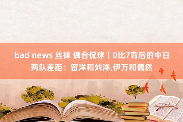 bad news 丝袜 偶合侃球丨0比7背后的中日两队差距：留洋和刘洋，伊万和偶然