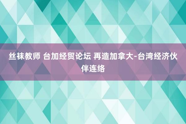 丝袜教师 台加经贸论坛 再造加拿大-台湾经济伙伴连络