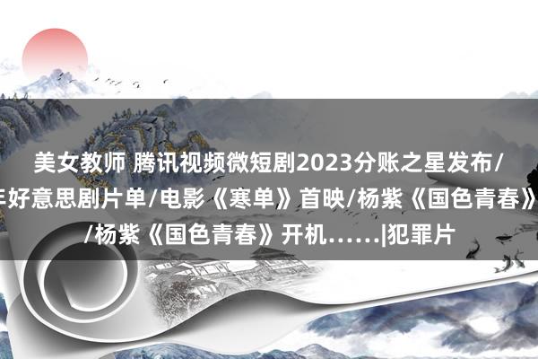 美女教师 腾讯视频微短剧2023分账之星发布/搜狐视频公布新年好意思剧片单/电影《寒单》首映/杨紫《国色青春》开机……|犯罪片