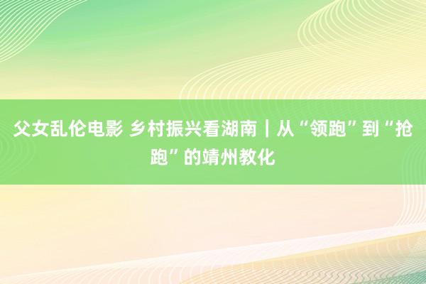 父女乱伦电影 乡村振兴看湖南｜从“领跑”到“抢跑”的靖州教化