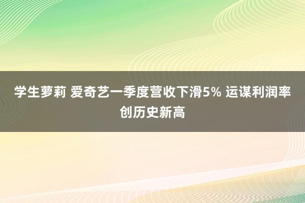 学生萝莉 爱奇艺一季度营收下滑5% 运谋利润率创历史新高