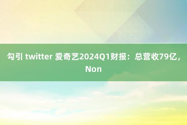 勾引 twitter 爱奇艺2024Q1财报：总营收79亿，