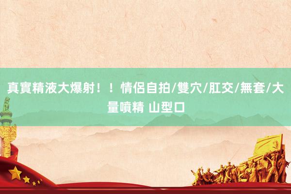 真實精液大爆射！！情侶自拍/雙穴/肛交/無套/大量噴精 山型
