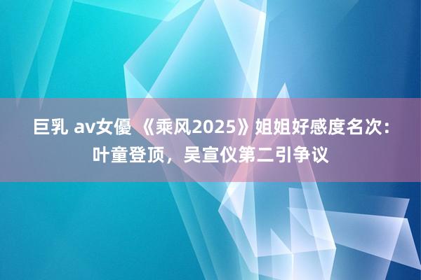 巨乳 av女優 《乘风2025》姐姐好感度名次：叶童登顶，吴